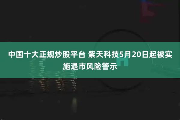 中国十大正规炒股平台 紫天科技5月20日起被实施退市风险警示