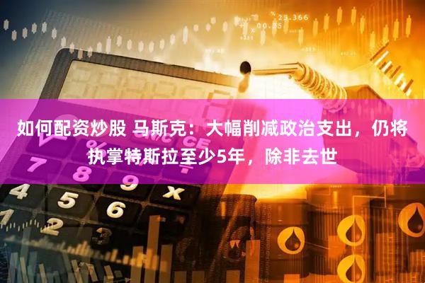 如何配资炒股 马斯克：大幅削减政治支出，仍将执掌特斯拉至少5年，除非去世