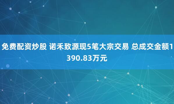 免费配资炒股 诺禾致源现5笔大宗交易 总成交金额1390.83万元