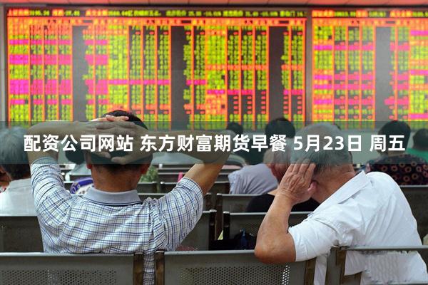 配资公司网站 东方财富期货早餐 5月23日 周五