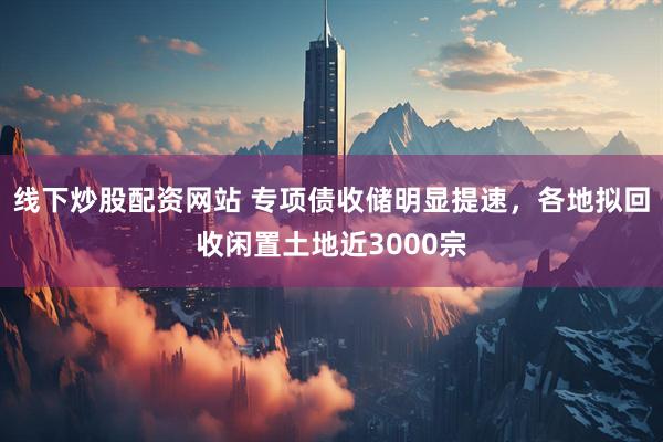 线下炒股配资网站 专项债收储明显提速，各地拟回收闲置土地近3000宗