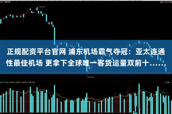 正规配资平台官网 浦东机场霸气夺冠：亚太连通性最佳机场 更拿下全球唯一客货运量双前十……