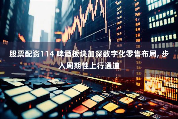股票配资114 啤酒板块加深数字化零售布局, 步入周期性上行通道