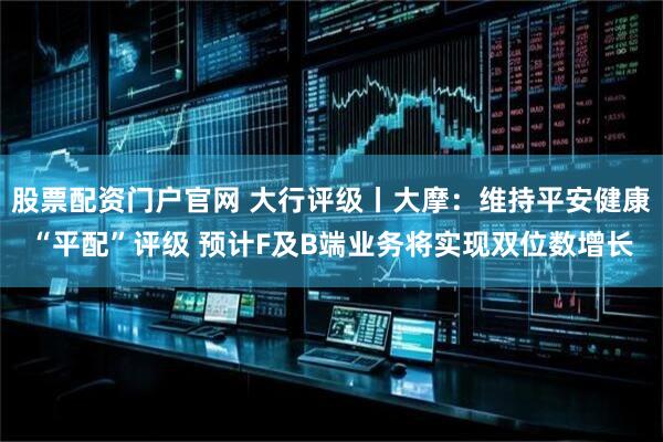 股票配资门户官网 大行评级丨大摩：维持平安健康“平配”评级 预计F及B端业务将实现双位数增长
