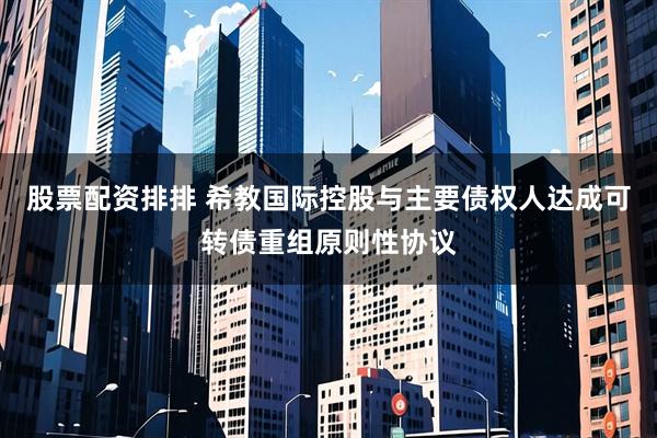 股票配资排排 希教国际控股与主要债权人达成可转债重组原则性协议