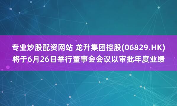 专业炒股配资网站 龙升集团控股(06829.HK)将于6月26日举行董事会会议以审批年度业绩