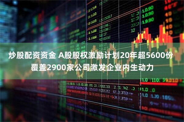 炒股配资资金 A股股权激励计划20年超5600份 覆盖2900家公司激发企业内生动力