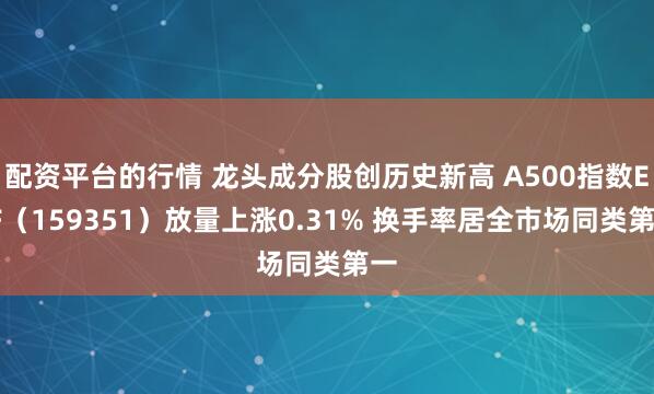 配资平台的行情 龙头成分股创历史新高 A500指数ETF（159351）放量上涨0.31% 换手率居全市场同类第一