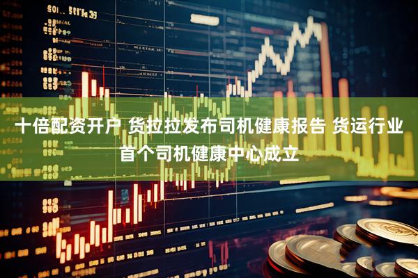 十倍配资开户 货拉拉发布司机健康报告 货运行业首个司机健康中心成立