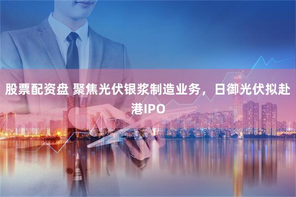 股票配资盘 聚焦光伏银浆制造业务，日御光伏拟赴港IPO