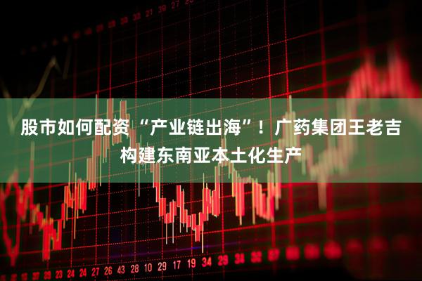股市如何配资 “产业链出海”！广药集团王老吉构建东南亚本土化生产