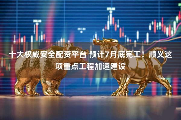 十大权威安全配资平台 预计7月底完工！顺义这项重点工程加速建设