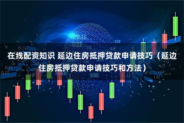 在线配资知识 延边住房抵押贷款申请技巧（延边住房抵押贷款申请技巧和方法）
