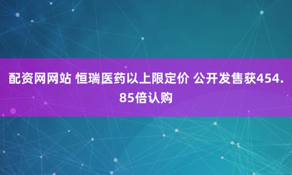 配资网网站 恒瑞医药以上限定价 公开发售获454.85倍认购