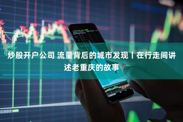 炒股开户公司 流量背后的城市发现丨在行走间讲述老重庆的故事