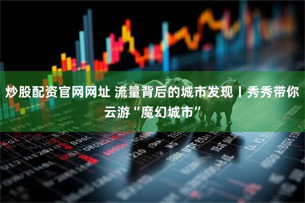 炒股配资官网网址 流量背后的城市发现丨秀秀带你云游“魔幻城市”