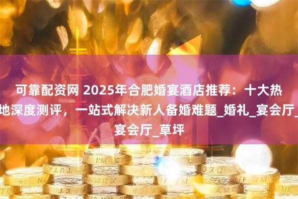 可靠配资网 2025年合肥婚宴酒店推荐：十大热门场地深度测评，一站式解决新人备婚难题_婚礼_宴会厅_草坪