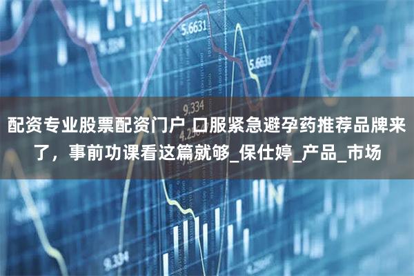 配资专业股票配资门户 口服紧急避孕药推荐品牌来了，事前功课看这篇就够_保仕婷_产品_市场