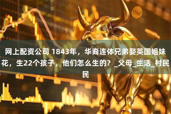 网上配资公司 1843年，华裔连体兄弟娶英国姐妹花，生22个孩子，他们怎么生的？_父母_生活_村民