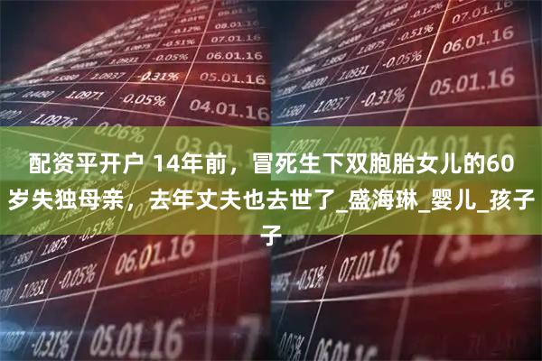 配资平开户 14年前，冒死生下双胞胎女儿的60岁失独母亲，去年丈夫也去世了_盛海琳_婴儿_孩子