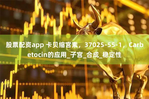 股票配资app 卡贝缩宫素，37025-55-1，Carbetocin的应用_子宫_合成_稳定性