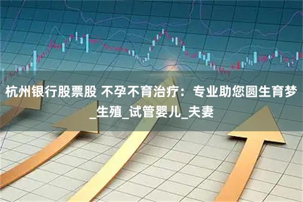 杭州银行股票股 不孕不育治疗：专业助您圆生育梦_生殖_试管婴儿_夫妻