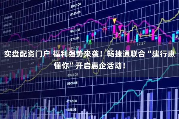 实盘配资门户 福利强势来袭！畅捷通联合“建行惠懂你”开启惠企活动！
