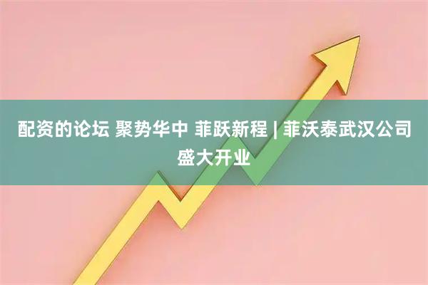 配资的论坛 聚势华中 菲跃新程 | 菲沃泰武汉公司盛大开业