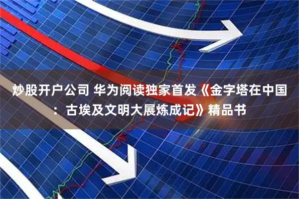 炒股开户公司 华为阅读独家首发《金字塔在中国：古埃及文明大展炼成记》精品书
