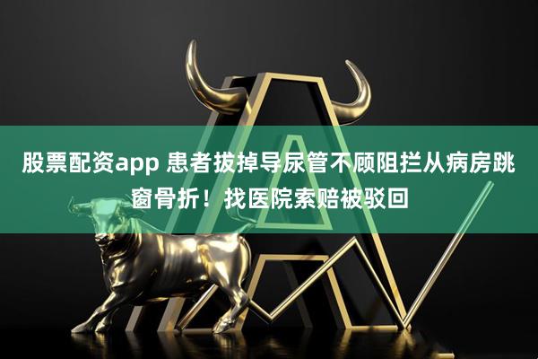股票配资app 患者拔掉导尿管不顾阻拦从病房跳窗骨折！找医院索赔被驳回