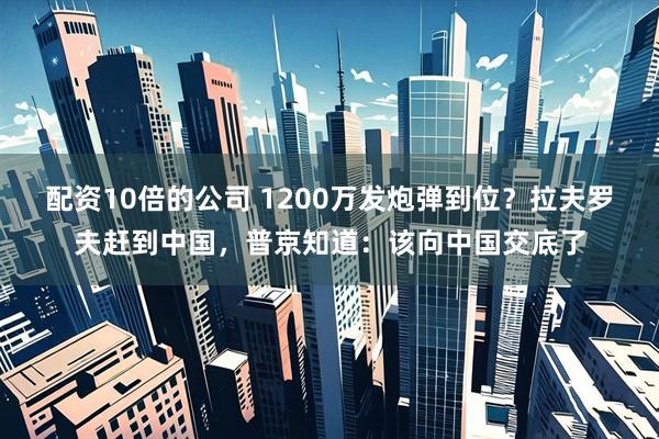配资10倍的公司 1200万发炮弹到位？拉夫罗夫赶到中国，普京知道：该向中国交底了