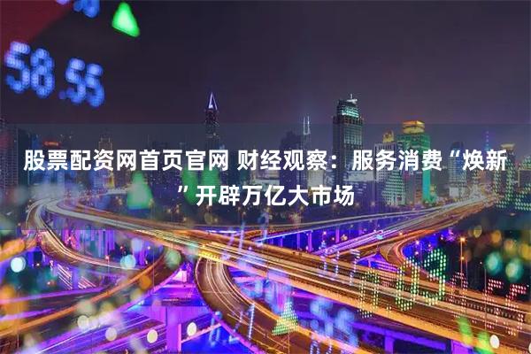 股票配资网首页官网 财经观察:服务消费“焕新”开辟万亿大市场