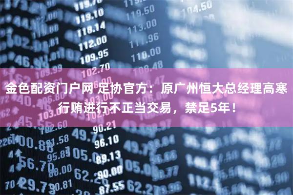 金色配资门户网 足协官方：原广州恒大总经理高寒行贿进行不正当交易，禁足5年！