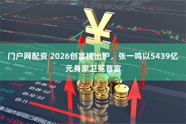 门户网配资 2026创富榜出炉，张一鸣以5439亿元身家卫冕首富