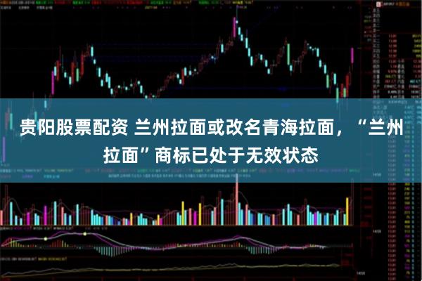 贵阳股票配资 兰州拉面或改名青海拉面,“兰州拉面”商标已处于无效状态