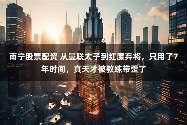 南宁股票配资 从曼联太子到红魔弃将,只用了7年时间,真天才被教练带歪了