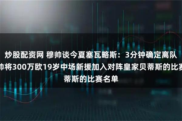 炒股配资网 穆帅谈今夏塞瓦略斯:3分钟确定离队;穆帅将300万欧19岁中场新援加入对阵皇家贝蒂斯的比赛名单