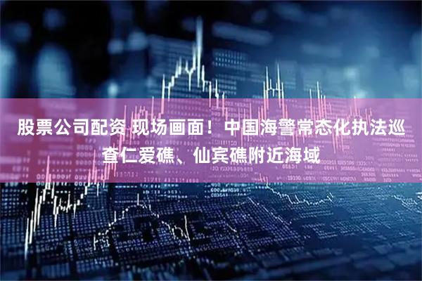 股票公司配资 现场画面！中国海警常态化执法巡查仁爱礁、仙宾礁附近海域